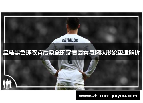 皇马黑色球衣背后隐藏的穿着因素与球队形象塑造解析