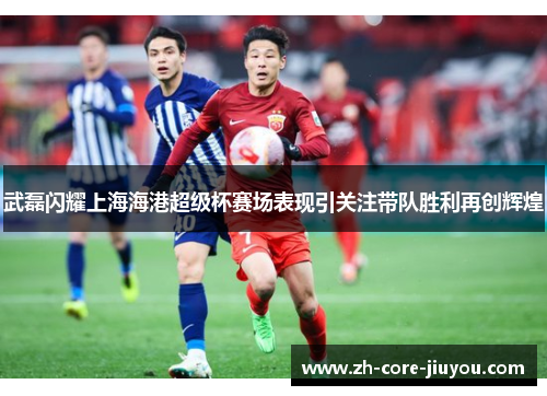 武磊闪耀上海海港超级杯赛场表现引关注带队胜利再创辉煌 武磊闪耀上海海港超级杯赛场表现引关注带队胜利再创辉煌