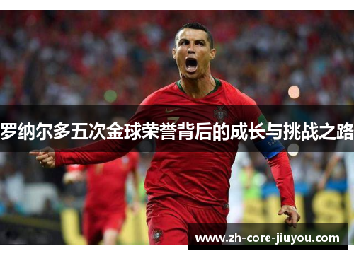 罗纳尔多五次金球荣誉背后的成长与挑战之路